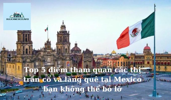 Top 5 điểm tham quan các thị trấn cổ và làng quê tại Mexico bạn không thể bỏ lỡ