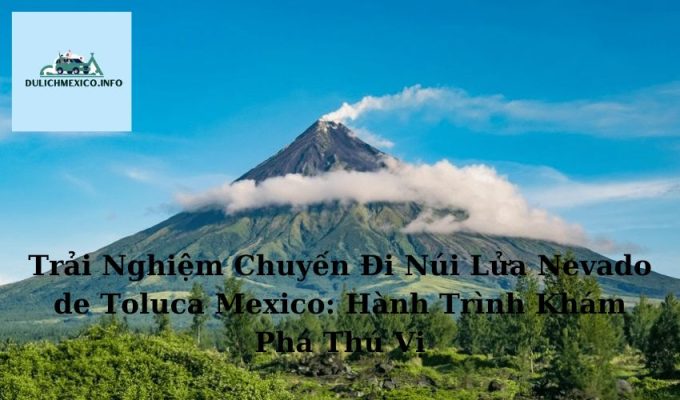 Trải Nghiệm Chuyến Đi Núi Lửa Nevado de Toluca Mexico Hành Trình Khám Phá Thú Vị